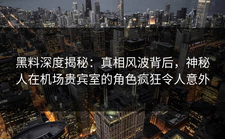 黑料深度揭秘：真相风波背后，神秘人在机场贵宾室的角色疯狂令人意外