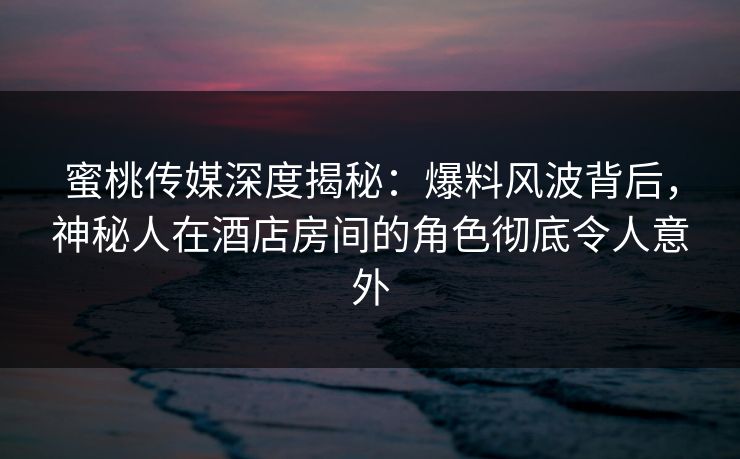 蜜桃传媒深度揭秘:爆料风波背后,神秘人在酒店房间的角色彻底令人意外 蜜桃传媒深度揭秘:爆料风波背后,神秘人在酒店房间的角色彻底令人意外