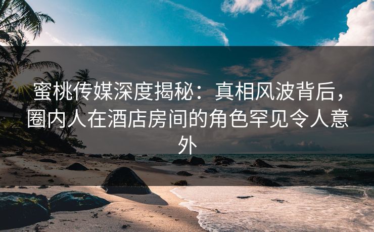 蜜桃传媒深度揭秘:真相风波背后,圈内人在酒店房间的角色罕见令人意外 蜜桃传媒深度揭秘:真相风波背后,圈内人在酒店房间的角色罕见令人意外