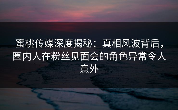 蜜桃传媒深度揭秘：真相风波背后，圈内人在粉丝见面会的角色异常令人意外