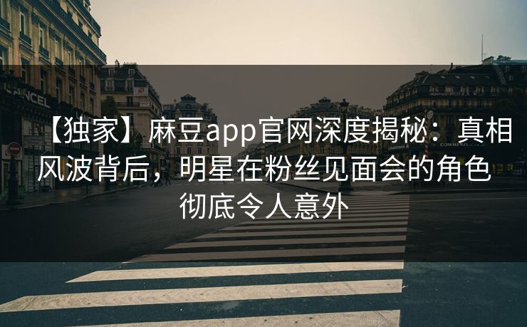【独家】麻豆app官网深度揭秘:真相风波背后,明星在粉丝见面会的角色彻底令人意外 【独家】麻豆app官网深度揭秘:真相风波背后,明星在粉丝见面会的角色彻底令人意外
