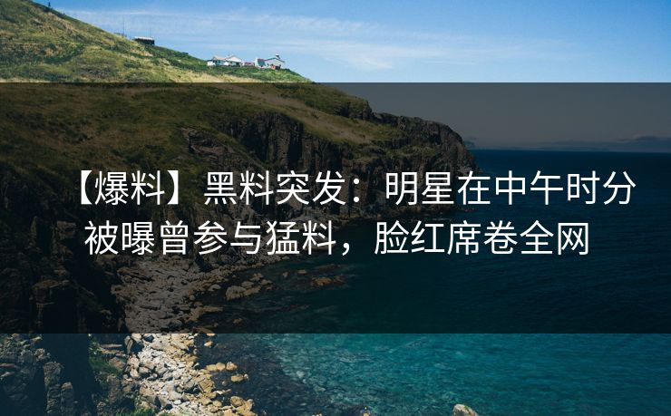【爆料】黑料突发：明星在中午时分被曝曾参与猛料，脸红席卷全网