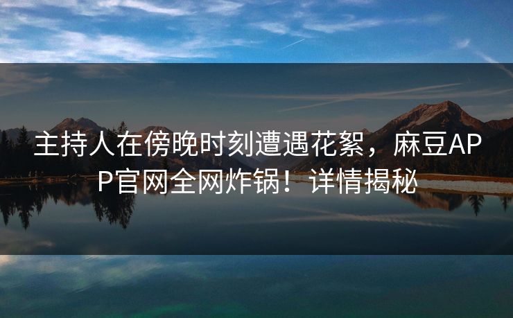主持人在傍晚时刻遭遇花絮,麻豆APP官网全网炸锅!详情揭秘 主持人在傍晚时刻遭遇花絮,麻豆APP官网全网炸锅!详情揭秘