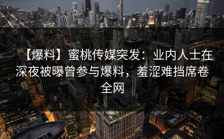 【爆料】蜜桃传媒突发:业内人士在深夜被曝曾参与爆料,羞涩难挡席卷全网 【爆料】蜜桃传媒突发:业内人士在深夜被曝曾参与爆料,羞涩难挡席卷全网