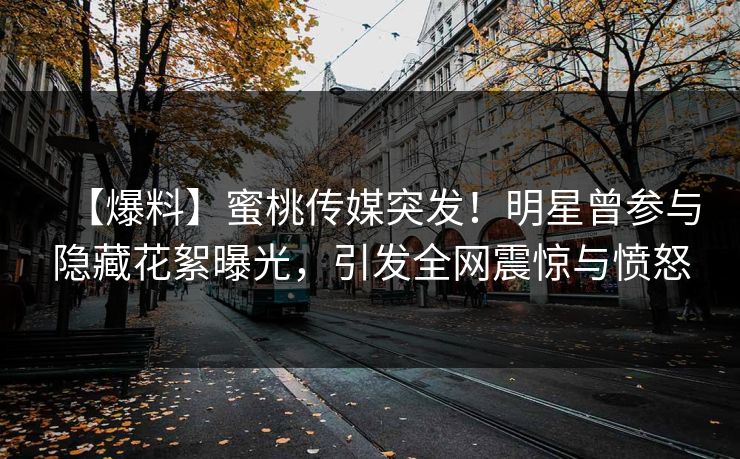 【爆料】蜜桃传媒突发！明星曾参与隐藏花絮曝光，引发全网震惊与愤怒