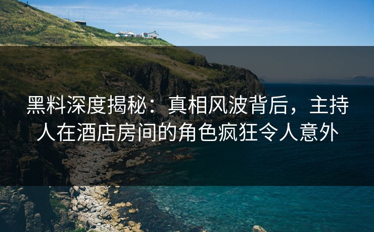 黑料深度揭秘：真相风波背后，主持人在酒店房间的角色疯狂令人意外
