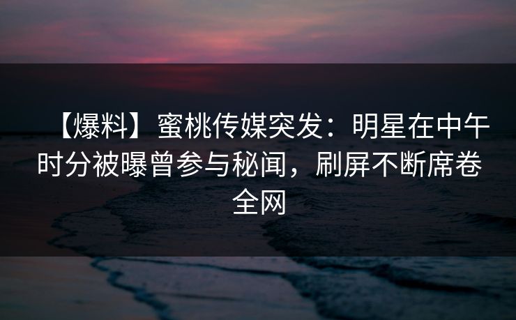 【爆料】蜜桃传媒突发：明星在中午时分被曝曾参与秘闻，刷屏不断席卷全网