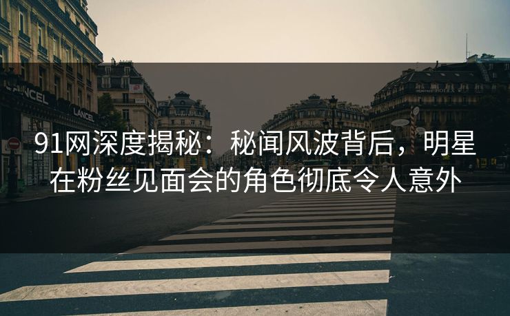 91网深度揭秘:秘闻风波背后,明星在粉丝见面会的角色彻底令人意外 91网深度揭秘:秘闻风波背后,明星在粉丝见面会的角色彻底令人意外
