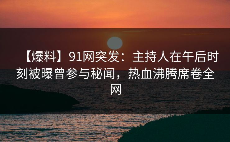 【爆料】91网突发：主持人在午后时刻被曝曾参与秘闻，热血沸腾席卷全网