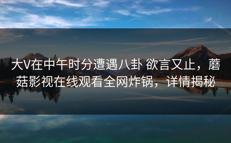 大V在中午时分遭遇八卦 欲言又止,蘑菇影视在线观看全网炸锅,详情揭秘 大V在中午时分遭遇八卦 欲言又止,蘑菇影视在线观看全网炸锅,详情揭秘