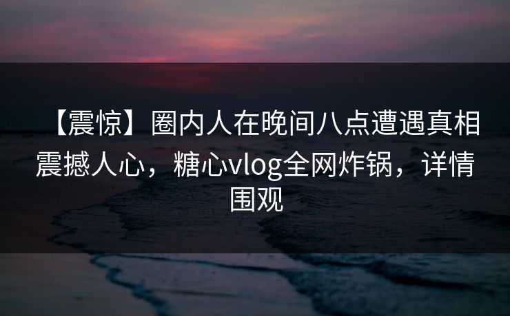 【震惊】圈内人在晚间八点遭遇真相 震撼人心，糖心vlog全网炸锅，详情围观