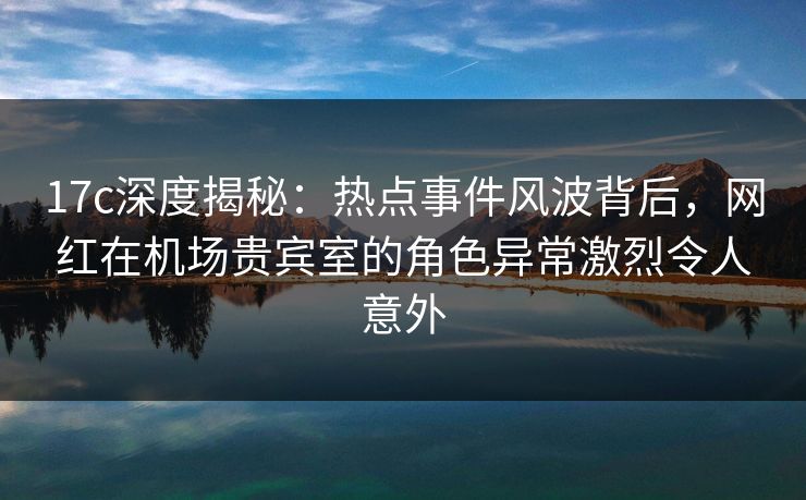 17c深度揭秘:热点事件风波背后,网红在机场贵宾室的角色异常激烈令人意外 17c深度揭秘:热点事件风波背后,网红在机场贵宾室的角色异常激烈令人意外