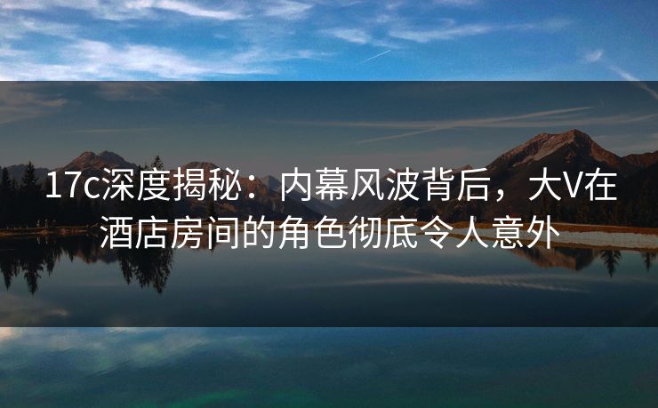 17c深度揭秘:内幕风波背后,大V在酒店房间的角色彻底令人意外 17c深度揭秘:内幕风波背后,大V在酒店房间的角色彻底令人意外