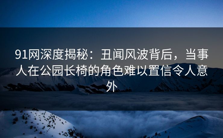 91网深度揭秘:丑闻风波背后,当事人在公园长椅的角色难以置信令人意外 91网深度揭秘:丑闻风波背后,当事人在公园长椅的角色难以置信令人意外