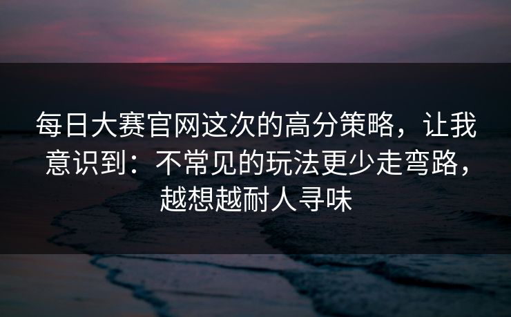 每日大赛官网这次的高分策略，让我意识到：不常见的玩法更少走弯路，越想越耐人寻味