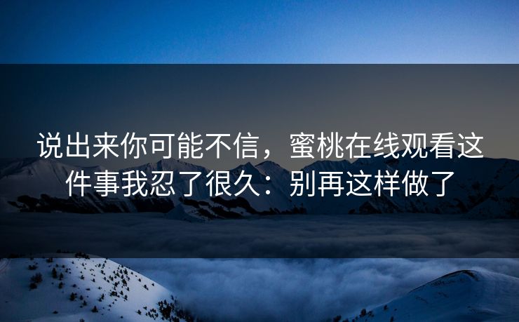 说出来你可能不信，蜜桃在线观看这件事我忍了很久：别再这样做了
