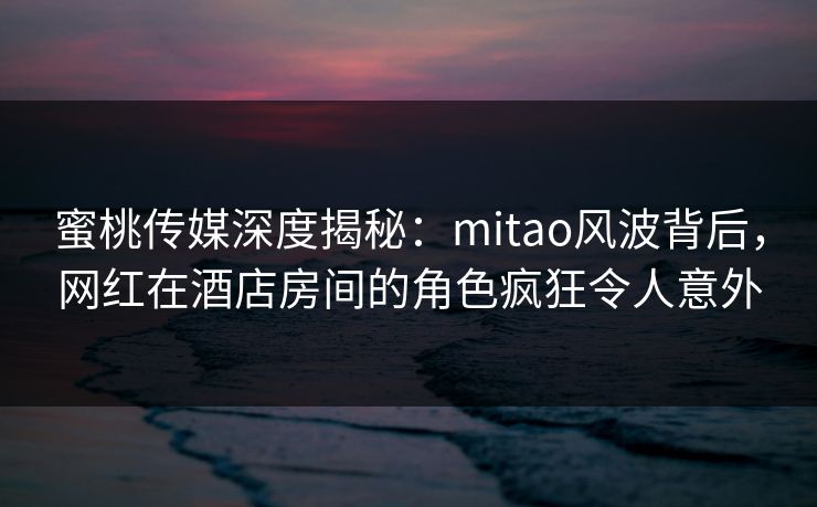 蜜桃传媒深度揭秘：mitao风波背后，网红在酒店房间的角色疯狂令人意外
