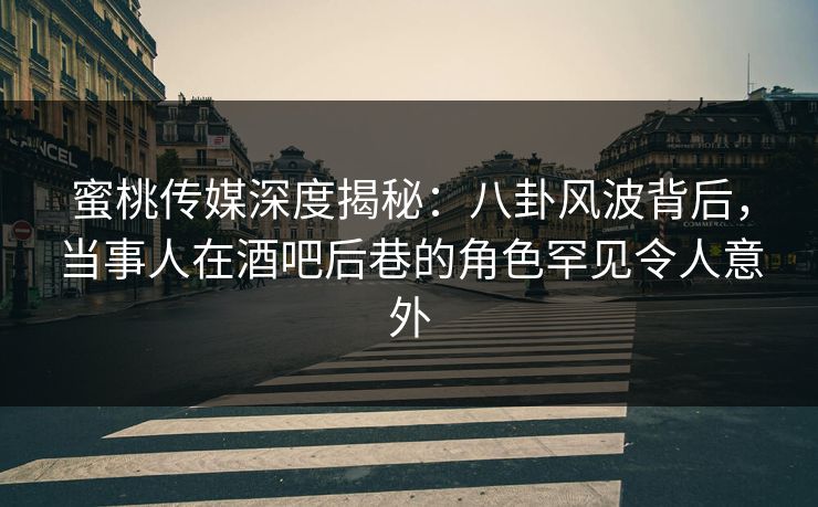 蜜桃传媒深度揭秘：八卦风波背后，当事人在酒吧后巷的角色罕见令人意外