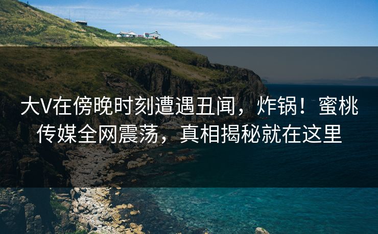 大V在傍晚时刻遭遇丑闻，炸锅！蜜桃传媒全网震荡，真相揭秘就在这里