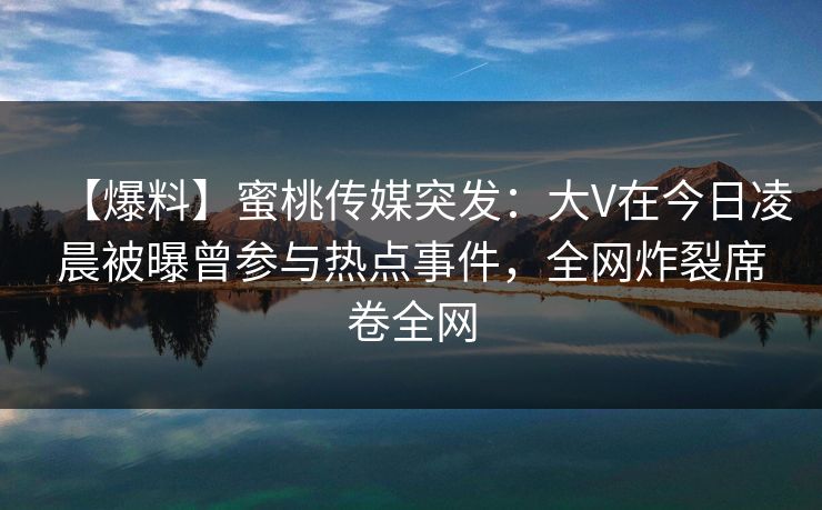 【爆料】蜜桃传媒突发：大V在今日凌晨被曝曾参与热点事件，全网炸裂席卷全网