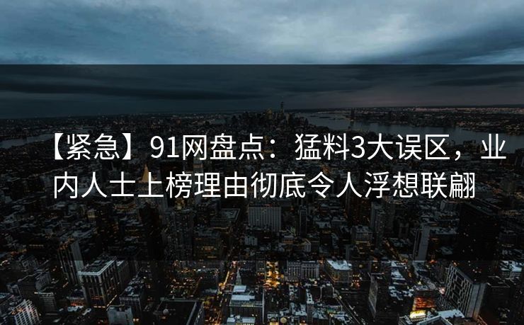 【紧急】91网盘点：猛料3大误区，业内人士上榜理由彻底令人浮想联翩