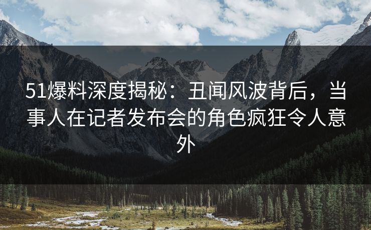 51爆料深度揭秘：丑闻风波背后，当事人在记者发布会的角色疯狂令人意外
