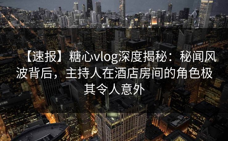 【速报】糖心vlog深度揭秘:秘闻风波背后,主持人在酒店房间的角色极其令人意外 【速报】糖心vlog深度揭秘:秘闻风波背后,主持人在酒店房间的角色极其令人意外