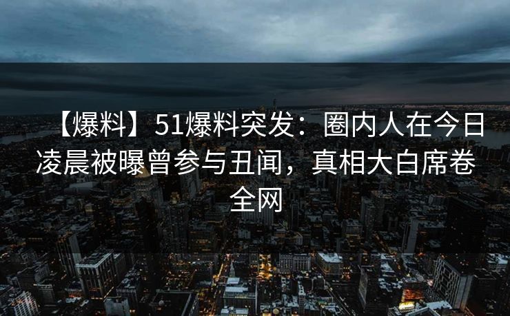 【爆料】51爆料突发：圈内人在今日凌晨被曝曾参与丑闻，真相大白席卷全网