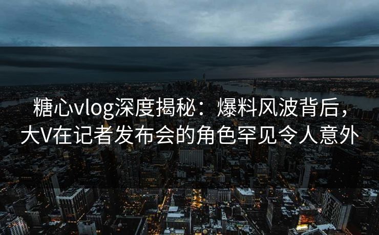 糖心vlog深度揭秘：爆料风波背后，大V在记者发布会的角色罕见令人意外