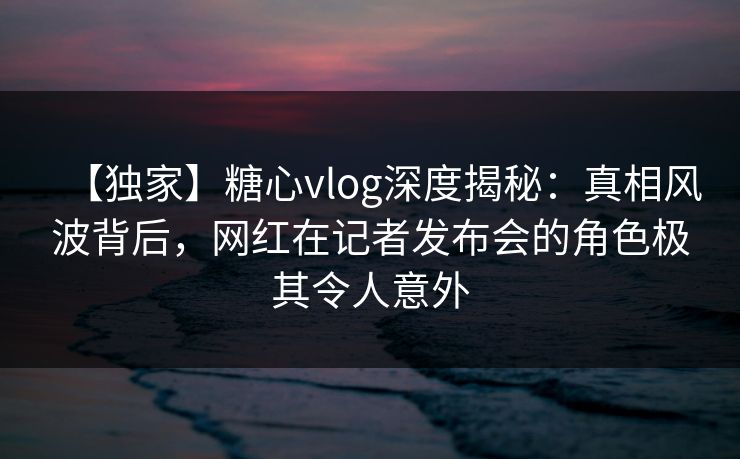 【独家】糖心vlog深度揭秘:真相风波背后,网红在记者发布会的角色极其令人意外 【独家】糖心vlog深度揭秘:真相风波背后,网红在记者发布会的角色极其令人意外