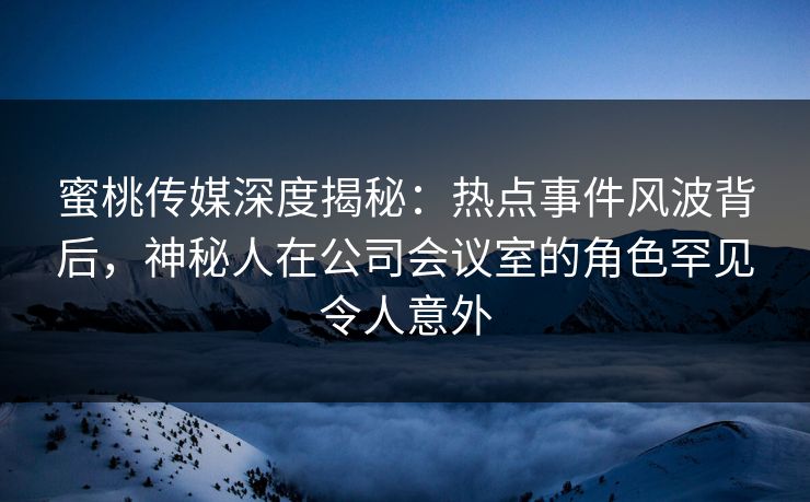蜜桃传媒深度揭秘:热点事件风波背后,神秘人在公司会议室的角色罕见令人意外 蜜桃传媒深度揭秘:热点事件风波背后,神秘人在公司会议室的角色罕见令人意外