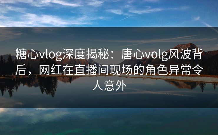糖心vlog深度揭秘：唐心volg风波背后，网红在直播间现场的角色异常令人意外