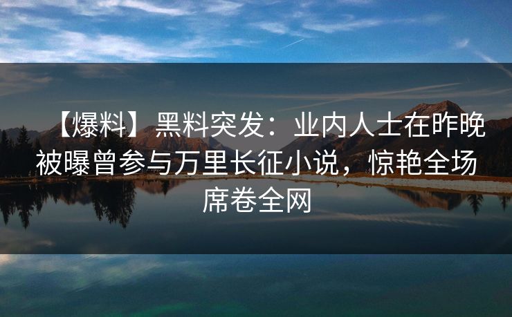 【爆料】黑料突发：业内人士在昨晚被曝曾参与万里长征小说，惊艳全场席卷全网