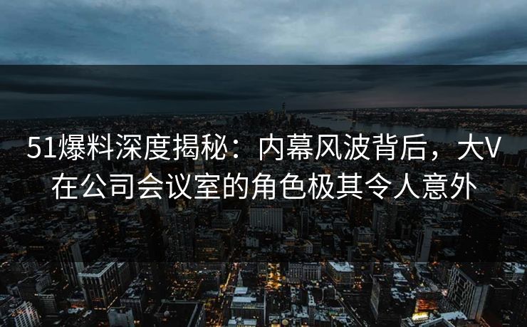 51爆料深度揭秘：内幕风波背后，大V在公司会议室的角色极其令人意外