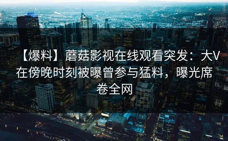 【爆料】蘑菇影视在线观看突发：大V在傍晚时刻被曝曾参与猛料，曝光席卷全网