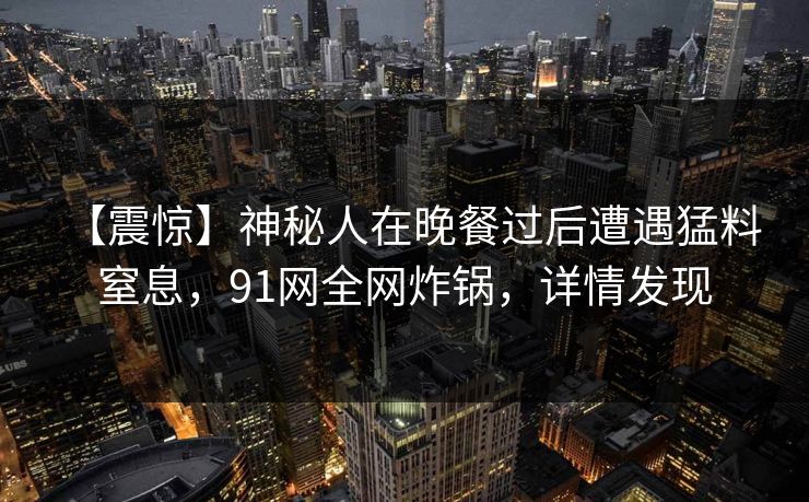 【震惊】神秘人在晚餐过后遭遇猛料 窒息,91网全网炸锅,详情发现 【震惊】神秘人在晚餐过后遭遇猛料 窒息,91网全网炸锅,详情发现