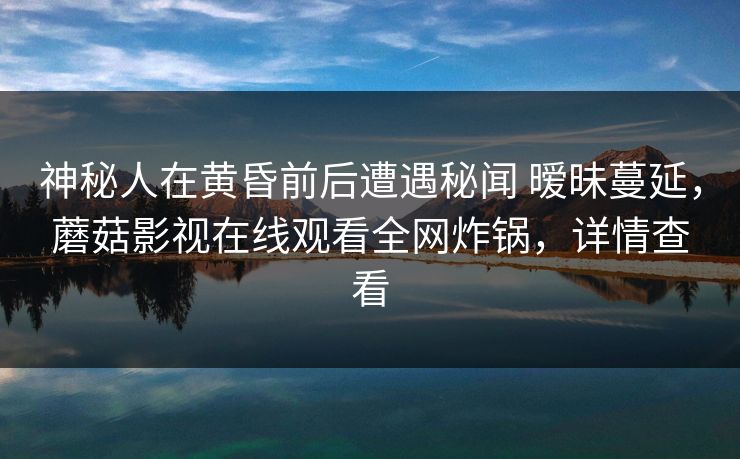 神秘人在黄昏前后遭遇秘闻 暧昧蔓延，蘑菇影视在线观看全网炸锅，详情查看