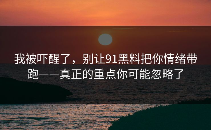 我被吓醒了,别让91黑料把你情绪带跑——真正的重点你可能忽略了 我被吓醒了,别让91黑料把你情绪带跑——真正的重点你可能忽略了