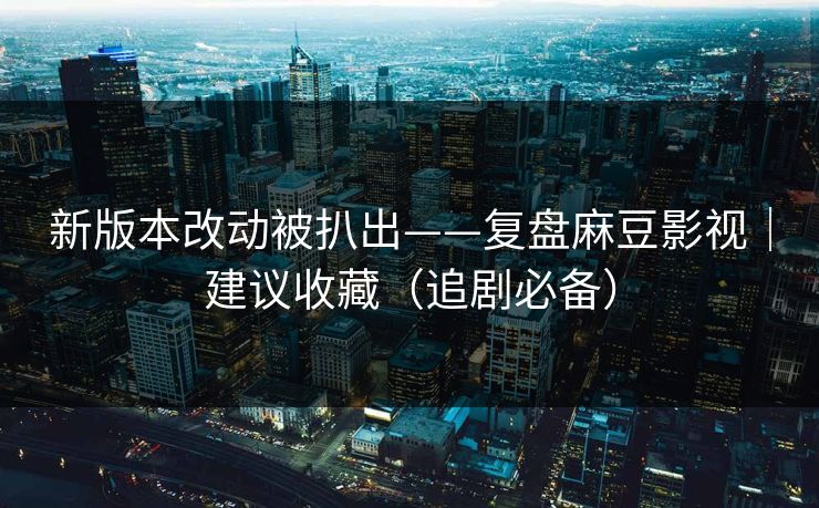 新版本改动被扒出——复盘麻豆影视|建议收藏(追剧必备) 新版本改动被扒出——复盘麻豆影视|建议收藏(追剧必备)