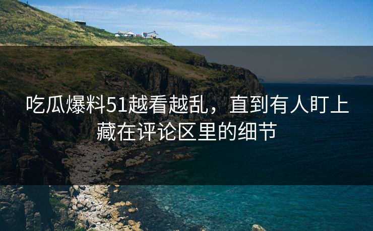 吃瓜爆料51越看越乱，直到有人盯上藏在评论区里的细节