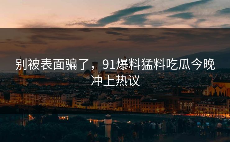 别被表面骗了，91爆料猛料吃瓜今晚冲上热议