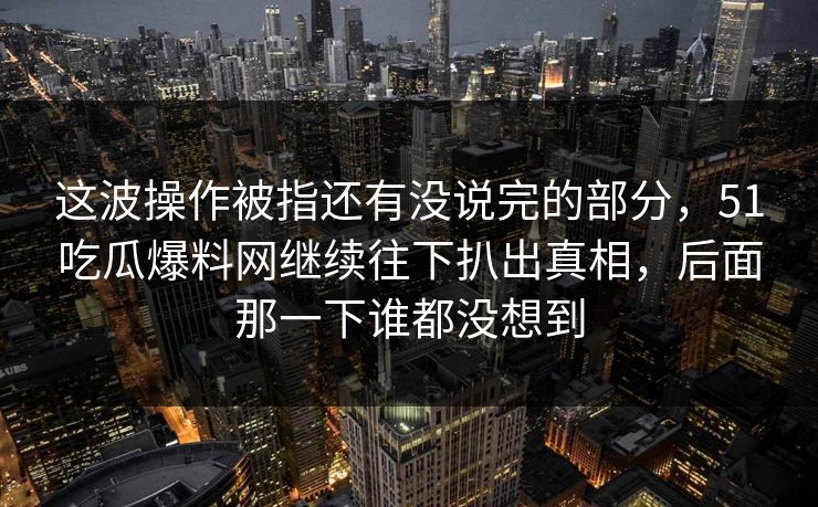 这波操作被指还有没说完的部分,51吃瓜爆料网继续往下扒出真相,后面那一下谁都没想到 这波操作被指还有没说完的部分,51吃瓜爆料网继续往下扒出真相,后面那一下谁都没想到